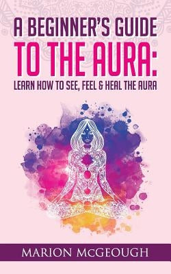 A Beginner's Guide to The Aura: Learn How to See, Feel & Heal The Aura by McGeough, Marion