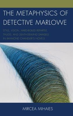 The Metaphysics of Detective Marlowe: Style, Vision, Hard-Boiled Repartee, Thugs, and Death-Dealing Damsels in Raymond Chandler's Novels by Mihaies, Mircea