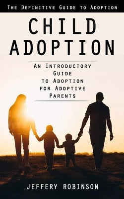 Child Adoption: The Definitive Guide to Adoption (An Introductory Guide to Adoption for Adoptive Parents) by Robinson, Jeffery