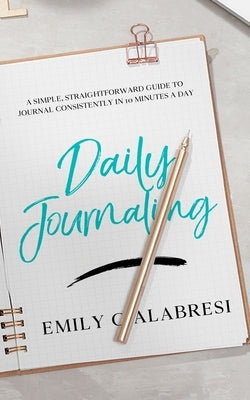 Daily Journaling: A Simple Straightforward Guide to Journal Consistently in 10 Minutes a Day by Calabresi, Emily