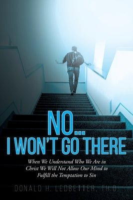 No...I Won't Go There: When We Understand Who We Are in Christ We Will Not Allow Our Mind to Fulfill the Temptation to Sin by Ledbetter Th D., Donald H.