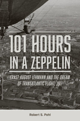 101 Hours in a Zeppelin: Ernst August Lehmann and the Dream of Transatlantic Flight, 1917 by Pohl, Robert S.