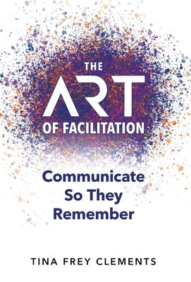 The ART of Facilitation: Communicate So They Remember by Clements, Tina Frey