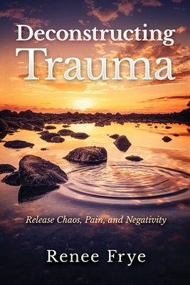 Deconstructing Trauma: Release Chaos, Pain, and Negativity by Frye, Renee