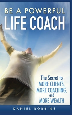 Be a Powerful Life Coach: The Secret to More Clients, More Coaching, and More Wealth by Robbins, Daniel