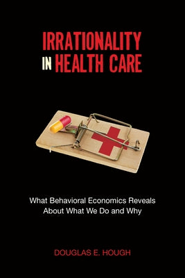 Irrationality in Health Care: What Behavioral Economics Reveals about What We Do and Why by Hough, Douglas E.