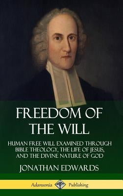 Freedom of the Will: Human Free Will Examined Through Bible Theology, the Life of Jesus, and the Divine Nature of God (Hardcover) by Edwards, Jonathan
