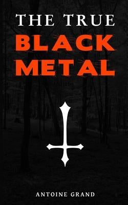 The True Black Metal: The Hidden Truth About Satanism In Extreme Metal Music by Grand, Antoine