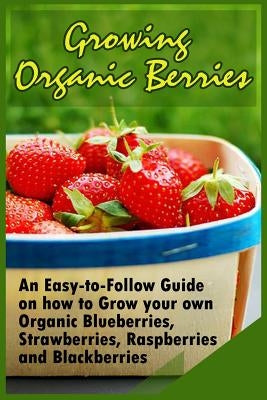 Growing Organic Berries: An Easy-to-Follow Guide on how to Grow your own Organic Blueberries, Strawberries, Raspberries and Blackberries Paperback Createspace Independent Publishing Platform