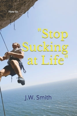 "Stop Sucking at Life": How To by Smith, J. W.