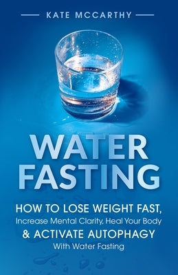 Water Fasting: How to Lose Weight Fast, Increase Mental Clarity, Heal Your Body, & Activate Autophagy with Water Fasting: How to Lose by McCarthy, Kate