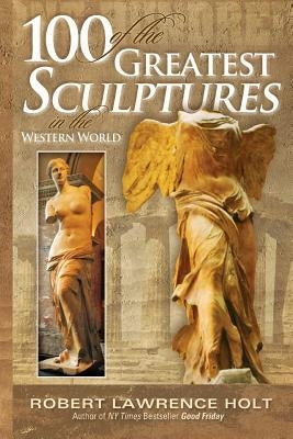 100 of the Greatest Sculptures in the Western World by Holt, Robert Lawrence