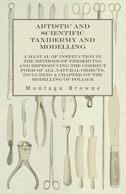 Artistic and Scientific Taxidermy and Modelling - A Manual of Instruction in the Methods of Preserving and Reproducing the Correct Form of All Natural by Browne, Montagu