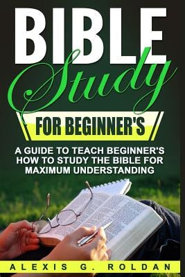 Bible Study for Beginner's: A Guide To Teach Beginner's How To Study The Bible For Maximum Understanding Paperback Createspace Independent Publishing Platform