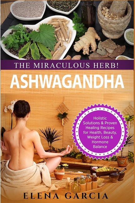 Ashwagandha - The Miraculous Herb!: Holistic Solutions & Proven Healing Recipes for Health, Beauty, Weight Loss & Hormone Balance by Garcia, Elena