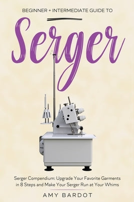 Serger: Beginner + Intermediate Guide to Serger: Serger Compendium: Upgrade Your Favorite Garments in 8 Steps and Make Your Se by Bardot, Amy