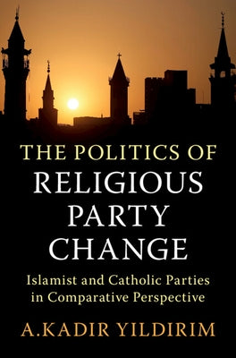 The Politics of Religious Party Change: Islamist and Catholic Parties in Comparative Perspective by Yildirim, A. Kadir