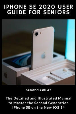 iPhone SE 2020 User Guide for Seniors: The Detailed and Illustrated Manual to Master the Second Generation iPhone SE on the new iOS 14 by Bentley, Abraham