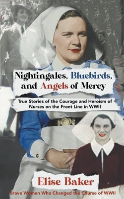 Nightingales, Bluebirds and Angels of Mercy: True Stories of the Courage and Heroism of Nurses on the Front Line in WWII Paperback Elise Baker