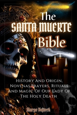 The Santa Muerte Bible: History And Origin, Novenas, Prayers, Rituals And Magic Of Our Lady Of The Holy Death (A Practical Guide) by Vojtech, Marge