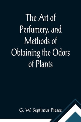 The Art of Perfumery, and Methods of Obtaining the Odors of Plants; With Instructions for the Manufacture of Perfumes for the Handkerchief, Scented Po Paperback Alpha Edition