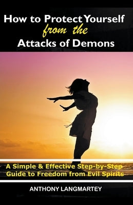 How to Protect Yourself from the Attacks of Demons: A Simple and Effective Step-by-Step Guide to Freedom from Evil Spirits by Langmartey, Anthony