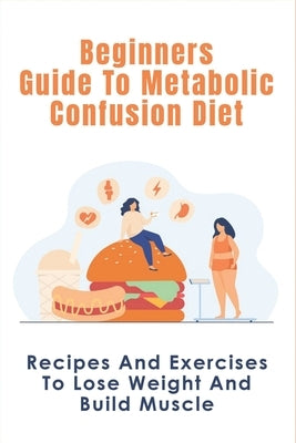 Beginners Guide To Metabolic Confusion Diet: Recipes And Exercises To Lose Weight And Build Muscle: Metabolic Confusion Meal Plans Ideas Paperback Independently Published