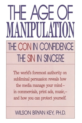 The Age of Manipulation: The Con in Confidence, the Sin in Sincere by Key, Wilson Bryan