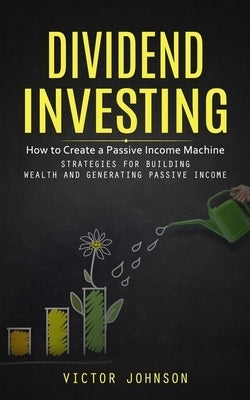 Dividend Investing: How to Create a Passive Income Machine (Strategies for Building Wealth and Generating Passive Income) by Johnson