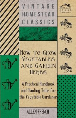 How to Grow Vegetables and Garden Herbs - A Practical Handbook and Planting Table for the Vegatable Gardener by French, Allen