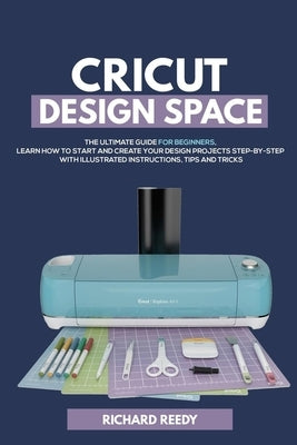 Cricut Design Space: The Ultimate Guide for Beginners, Learn How To Start and Create Your Design Projects Step-by-Step With Illustrated Ins by Reedy, Richard