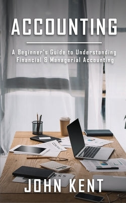 Accounting: A Beginner's Guide to Understanding Financial & Managerial Accounting by Kent, John