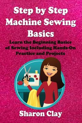 Step by Step Machine Sewing Basics: Learn the Beginning Basics of Sewing Including Hands-on Practice and Projects! by Clay, Sharon