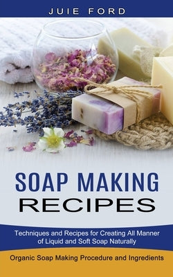 Soap Making Recipes: Techniques and Recipes for Creating All Manner of Liquid and Soft Soap Naturally (Organic Soap Making Procedure and In by Ford, Julie