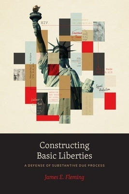 Constructing Basic Liberties: A Defense of Substantive Due Process by Fleming, James E.