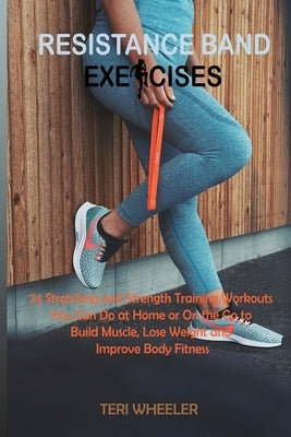 Resistance Band Exercises: 24 Stretching and Strength Training Workouts You Can Do at Home or On the Go to Build Muscle, Lose Weight and Improve by Wheeler, Teri