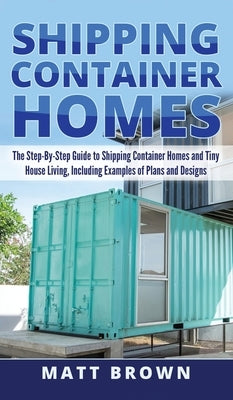 Shipping Container Homes: The Step-By-Step Guide to Shipping Container Homes and Tiny house living, Including Examples of Plans and Designs by Brown, Matt