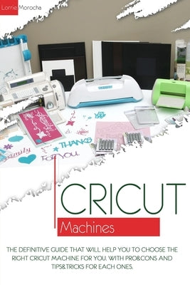 Cricut Machines: The definitive guide that will help you choose the right Cricut Machine for you. With pros & cons and tips & tricks fo by Morocha, Lorrie