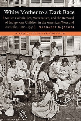 White Mother to a Dark Race: Settler Colonialism, Maternalism, and the Removal of Indigenous Children in the American West and Australia, 1880-1940 by Jacobs, Margaret D.