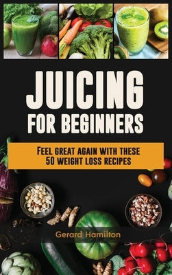 Juicing For Beginners: Feel Great Again With These 50 Weight Loss Juice Recipes! by Hamilton, Gerard
