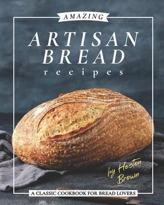 Amazing Artisan Bread Recipes: A Classic Cookbook for Bread Lovers Paperback Independently Published