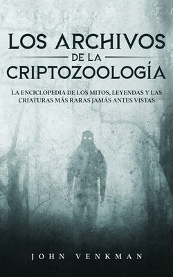 Los Archivos de la Criptozoología: La Enciclopedia de los Mitos, Leyendas y las Criaturas más Raras Jamás antes Vistas by Venkman, John