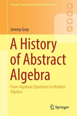 A History of Abstract Algebra: From Algebraic Equations to Modern Algebra by Gray, Jeremy