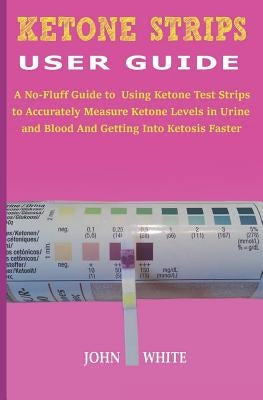 Ketone Strips User Guide: A No-Fluff Guide to Using Ketone Test Strips to Accurately Measure Ketone Levels in Urine and Blood and Getting into K by White, John