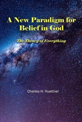 A New Paradigm for Belief in God: The Theory of Everything by Huettner, Charles H.