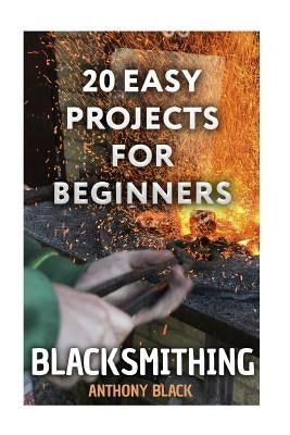 Blacksmithing: 20 Easy Projects for Beginners: (Blacksmith, How To Blacksmith) by Black, Anthony