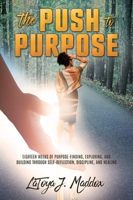 The Push to Purpose: Eighteen Weeks of Purpose-Finding, Exploring, and Building through Self-Reflection, Discipline, and Healing by Maddox, Latoya J.