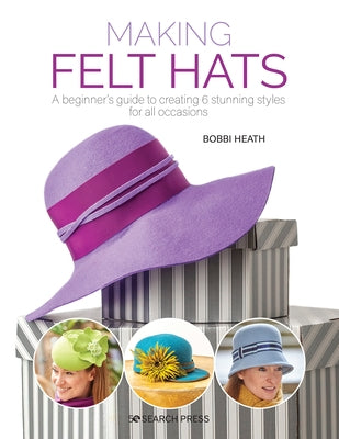 Making Felt Hats: A Beginners Guide to Creating 6 Stunning Styles for All Occasions by Heath, Bobbi