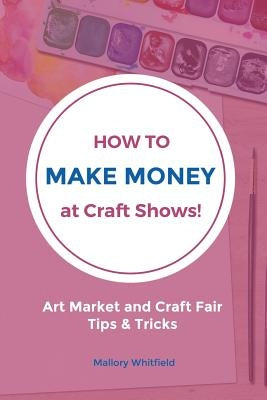 How to Make Money at Craft Shows: Art Market and Craft Fair Tips & Tricks by Whitfield, Mallory