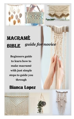 Macramé Bible Guide for Novice: Beginners guide to learn how to make macramé with just simple steps to guide you through by Lopez, Bianca